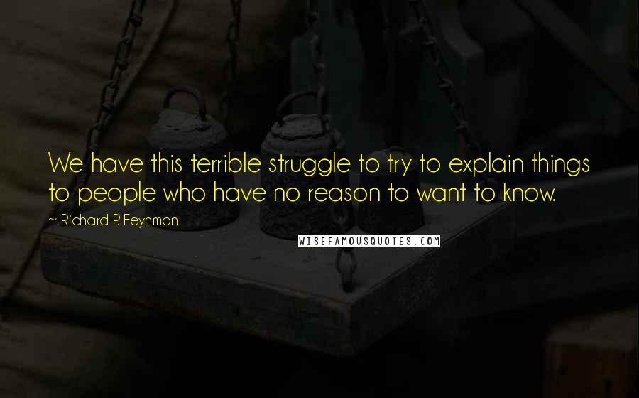 Richard P. Feynman Quotes: We have this terrible struggle to try to explain things to people who have no reason to want to know.