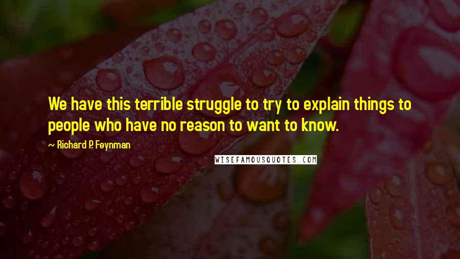 Richard P. Feynman Quotes: We have this terrible struggle to try to explain things to people who have no reason to want to know.