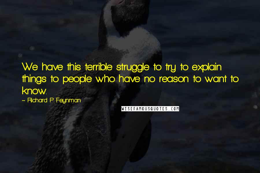 Richard P. Feynman Quotes: We have this terrible struggle to try to explain things to people who have no reason to want to know.