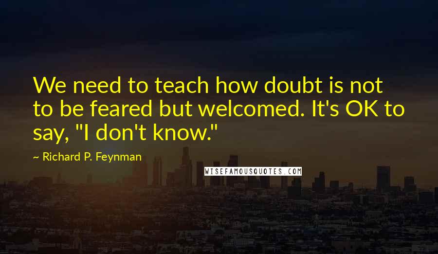 Richard P. Feynman Quotes: We need to teach how doubt is not to be feared but welcomed. It's OK to say, "I don't know."