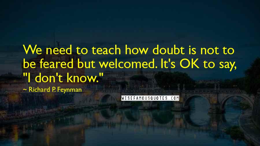 Richard P. Feynman Quotes: We need to teach how doubt is not to be feared but welcomed. It's OK to say, "I don't know."