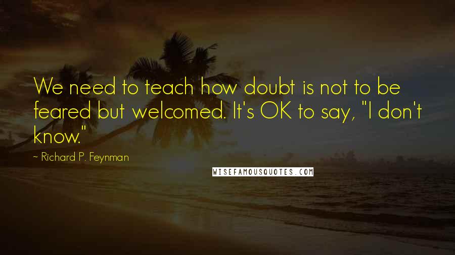 Richard P. Feynman Quotes: We need to teach how doubt is not to be feared but welcomed. It's OK to say, "I don't know."