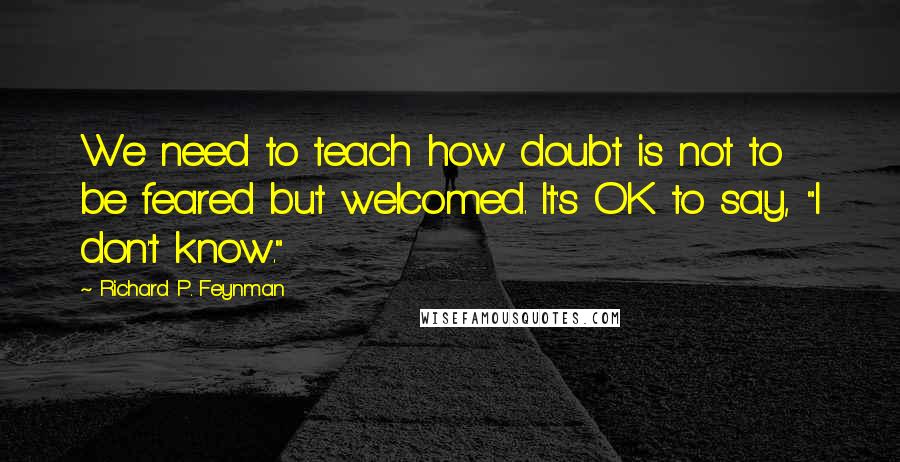 Richard P. Feynman Quotes: We need to teach how doubt is not to be feared but welcomed. It's OK to say, "I don't know."