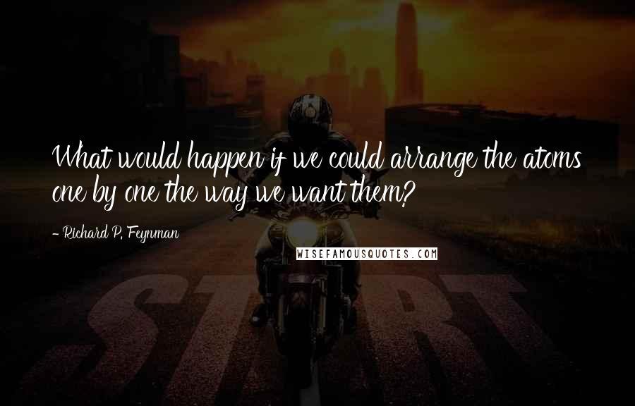 Richard P. Feynman Quotes: What would happen if we could arrange the atoms one by one the way we want them?