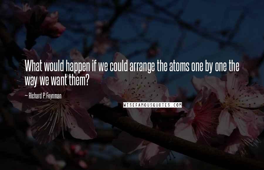 Richard P. Feynman Quotes: What would happen if we could arrange the atoms one by one the way we want them?