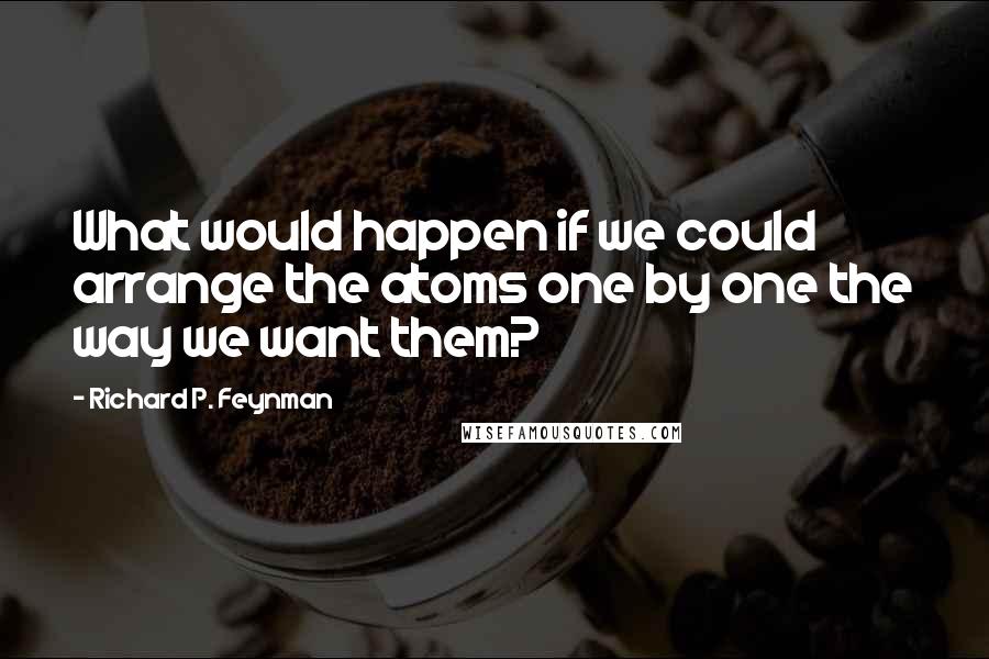 Richard P. Feynman Quotes: What would happen if we could arrange the atoms one by one the way we want them?