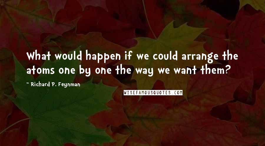 Richard P. Feynman Quotes: What would happen if we could arrange the atoms one by one the way we want them?