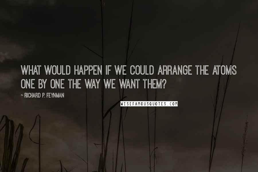 Richard P. Feynman Quotes: What would happen if we could arrange the atoms one by one the way we want them?