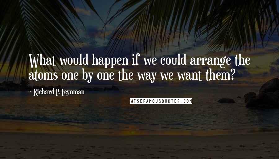 Richard P. Feynman Quotes: What would happen if we could arrange the atoms one by one the way we want them?