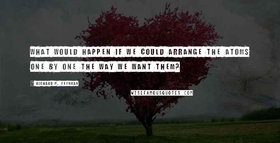 Richard P. Feynman Quotes: What would happen if we could arrange the atoms one by one the way we want them?