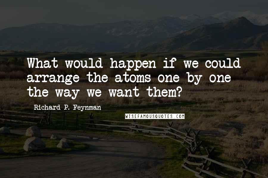 Richard P. Feynman Quotes: What would happen if we could arrange the atoms one by one the way we want them?