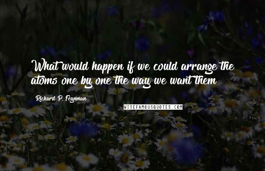 Richard P. Feynman Quotes: What would happen if we could arrange the atoms one by one the way we want them?