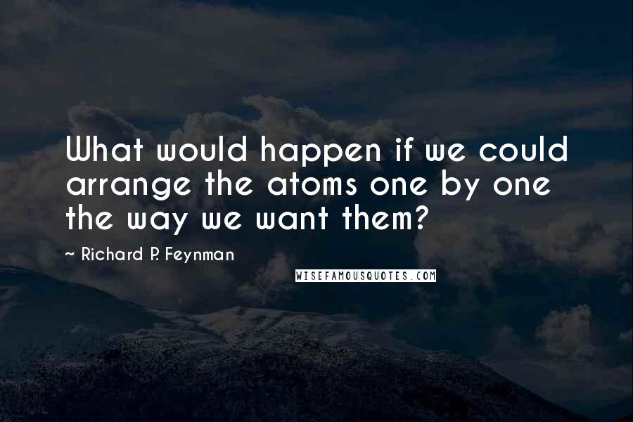 Richard P. Feynman Quotes: What would happen if we could arrange the atoms one by one the way we want them?