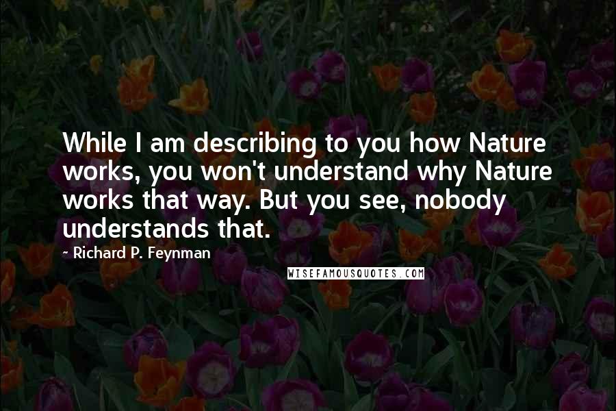 Richard P. Feynman Quotes: While I am describing to you how Nature works, you won't understand why Nature works that way. But you see, nobody understands that.