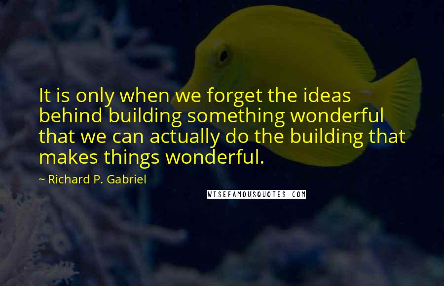 Richard P. Gabriel Quotes: It is only when we forget the ideas behind building something wonderful that we can actually do the building that makes things wonderful.