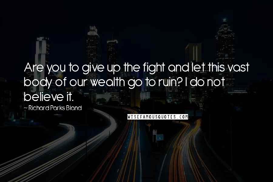 Richard Parks Bland Quotes: Are you to give up the fight and let this vast body of our wealth go to ruin? I do not believe it.