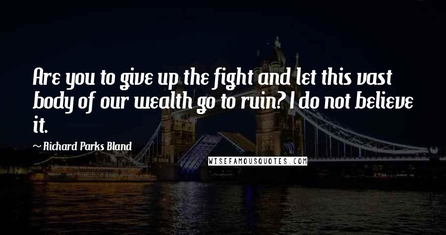 Richard Parks Bland Quotes: Are you to give up the fight and let this vast body of our wealth go to ruin? I do not believe it.