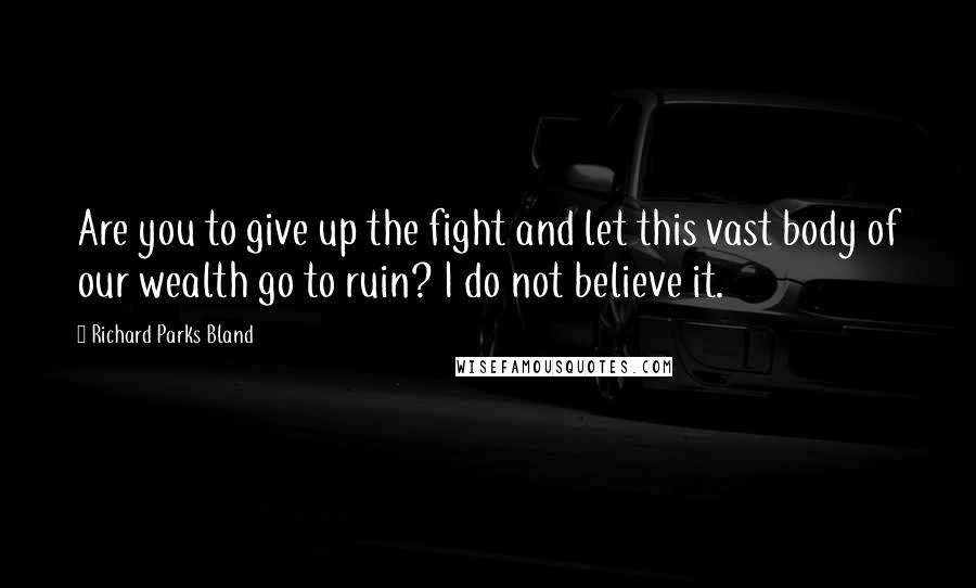 Richard Parks Bland Quotes: Are you to give up the fight and let this vast body of our wealth go to ruin? I do not believe it.