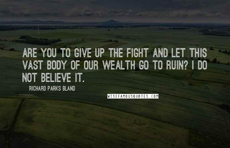 Richard Parks Bland Quotes: Are you to give up the fight and let this vast body of our wealth go to ruin? I do not believe it.