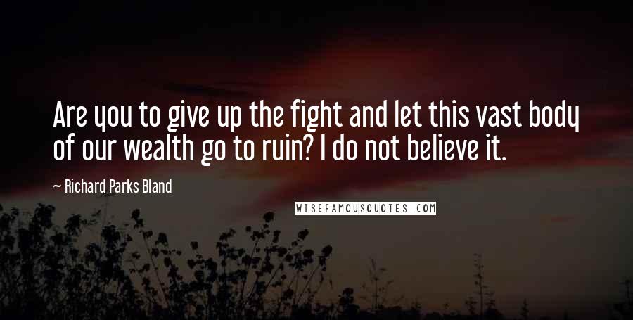 Richard Parks Bland Quotes: Are you to give up the fight and let this vast body of our wealth go to ruin? I do not believe it.