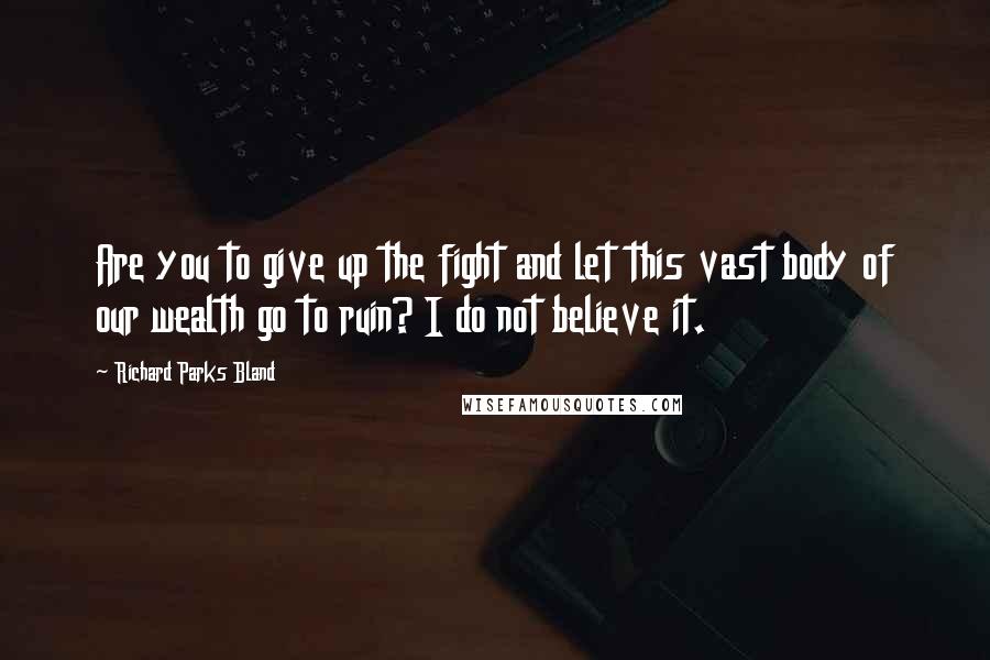 Richard Parks Bland Quotes: Are you to give up the fight and let this vast body of our wealth go to ruin? I do not believe it.