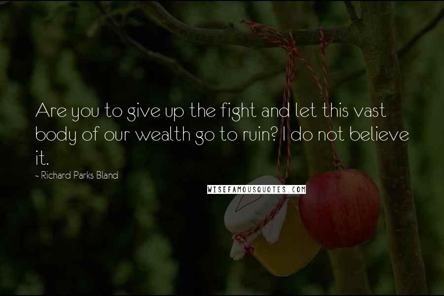 Richard Parks Bland Quotes: Are you to give up the fight and let this vast body of our wealth go to ruin? I do not believe it.