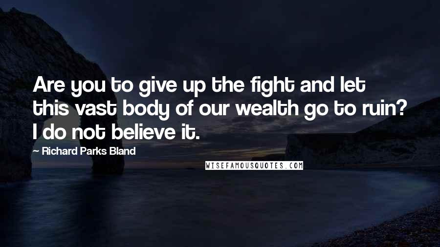 Richard Parks Bland Quotes: Are you to give up the fight and let this vast body of our wealth go to ruin? I do not believe it.