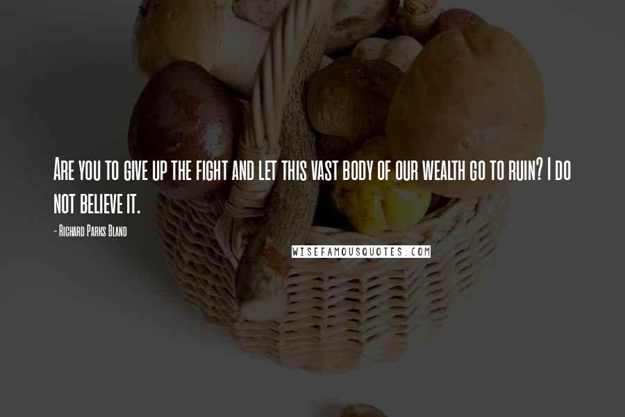 Richard Parks Bland Quotes: Are you to give up the fight and let this vast body of our wealth go to ruin? I do not believe it.