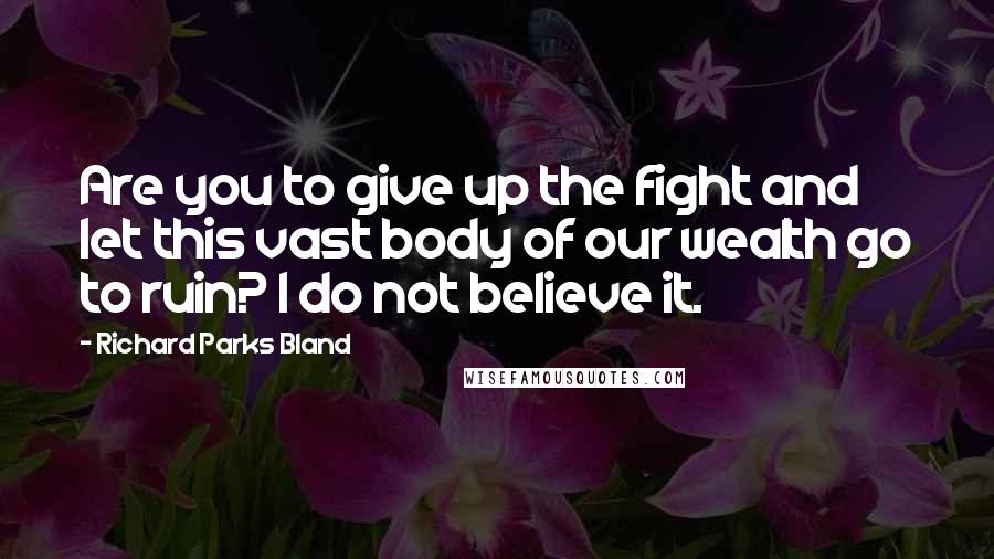 Richard Parks Bland Quotes: Are you to give up the fight and let this vast body of our wealth go to ruin? I do not believe it.