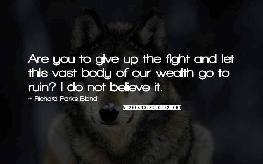 Richard Parks Bland Quotes: Are you to give up the fight and let this vast body of our wealth go to ruin? I do not believe it.