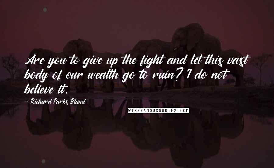 Richard Parks Bland Quotes: Are you to give up the fight and let this vast body of our wealth go to ruin? I do not believe it.