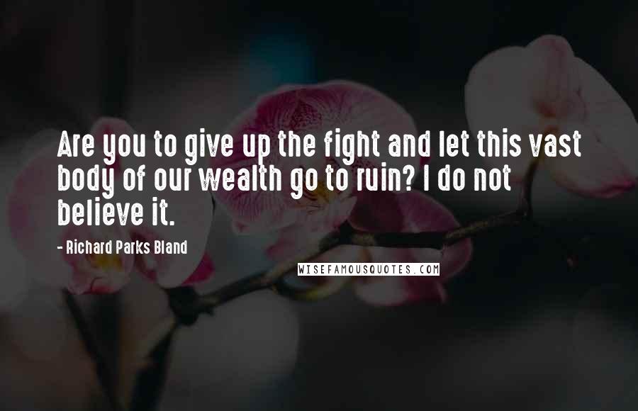 Richard Parks Bland Quotes: Are you to give up the fight and let this vast body of our wealth go to ruin? I do not believe it.