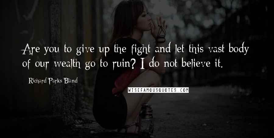 Richard Parks Bland Quotes: Are you to give up the fight and let this vast body of our wealth go to ruin? I do not believe it.
