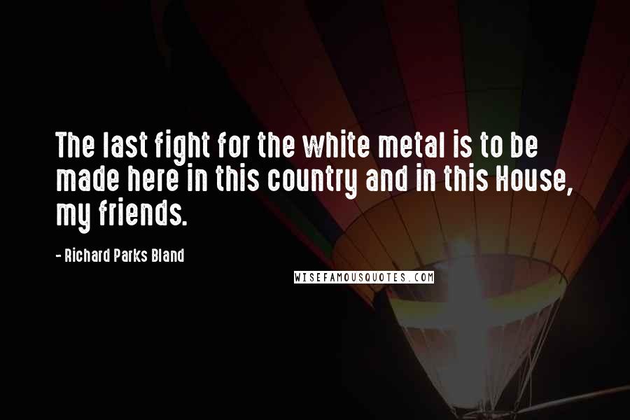 Richard Parks Bland Quotes: The last fight for the white metal is to be made here in this country and in this House, my friends.