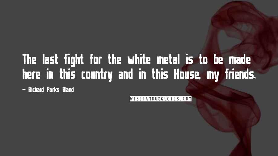 Richard Parks Bland Quotes: The last fight for the white metal is to be made here in this country and in this House, my friends.