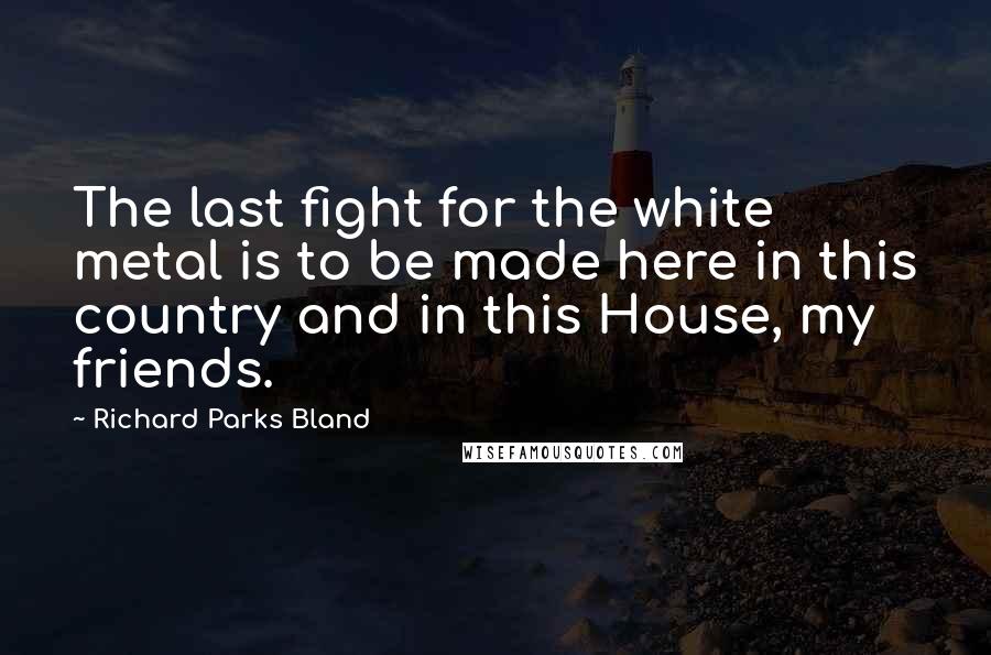 Richard Parks Bland Quotes: The last fight for the white metal is to be made here in this country and in this House, my friends.