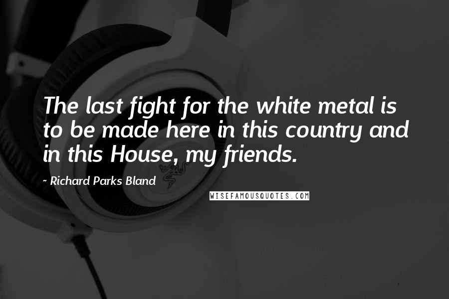 Richard Parks Bland Quotes: The last fight for the white metal is to be made here in this country and in this House, my friends.