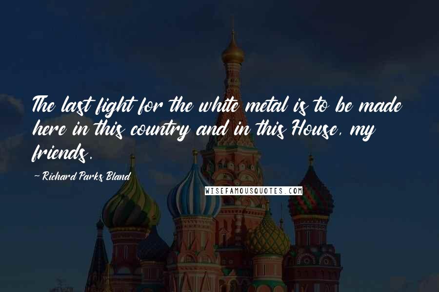 Richard Parks Bland Quotes: The last fight for the white metal is to be made here in this country and in this House, my friends.