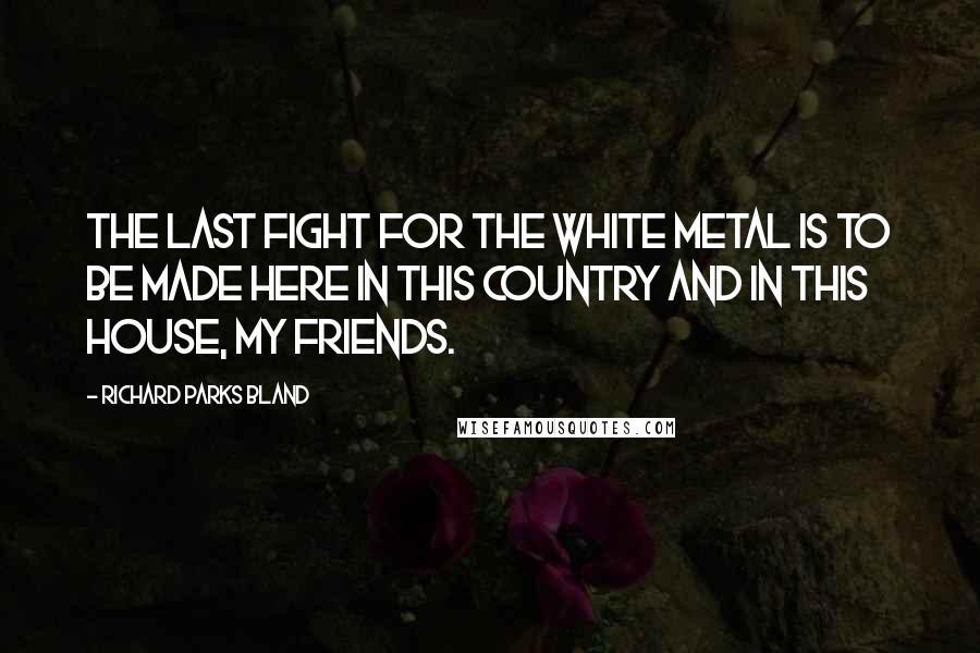 Richard Parks Bland Quotes: The last fight for the white metal is to be made here in this country and in this House, my friends.
