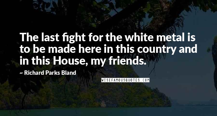 Richard Parks Bland Quotes: The last fight for the white metal is to be made here in this country and in this House, my friends.