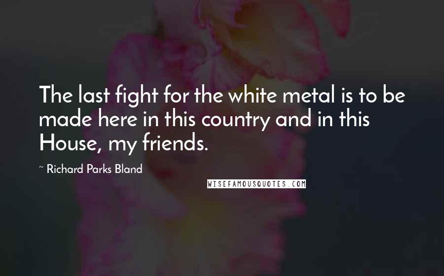 Richard Parks Bland Quotes: The last fight for the white metal is to be made here in this country and in this House, my friends.