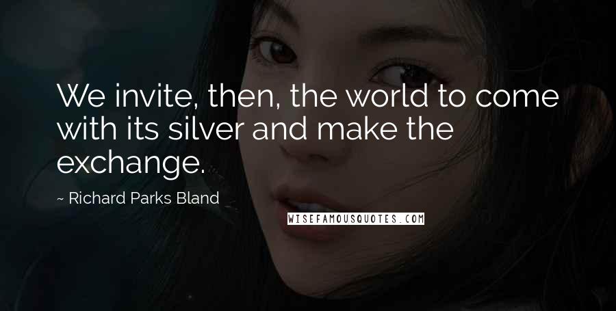 Richard Parks Bland Quotes: We invite, then, the world to come with its silver and make the exchange.