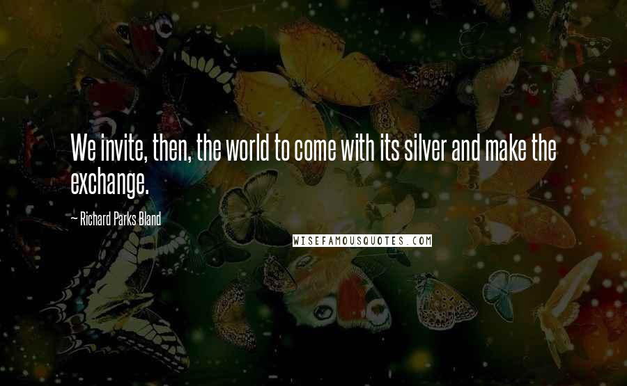 Richard Parks Bland Quotes: We invite, then, the world to come with its silver and make the exchange.