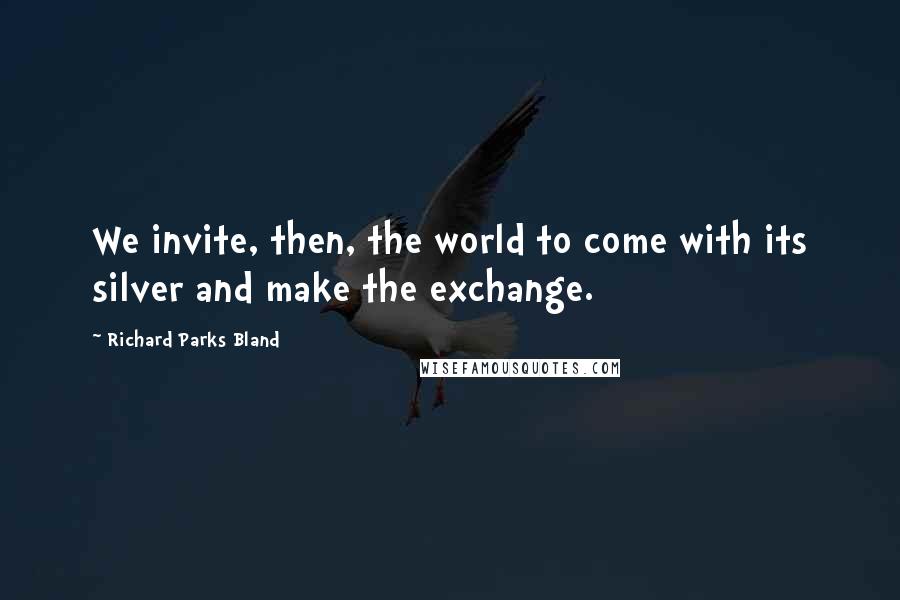 Richard Parks Bland Quotes: We invite, then, the world to come with its silver and make the exchange.