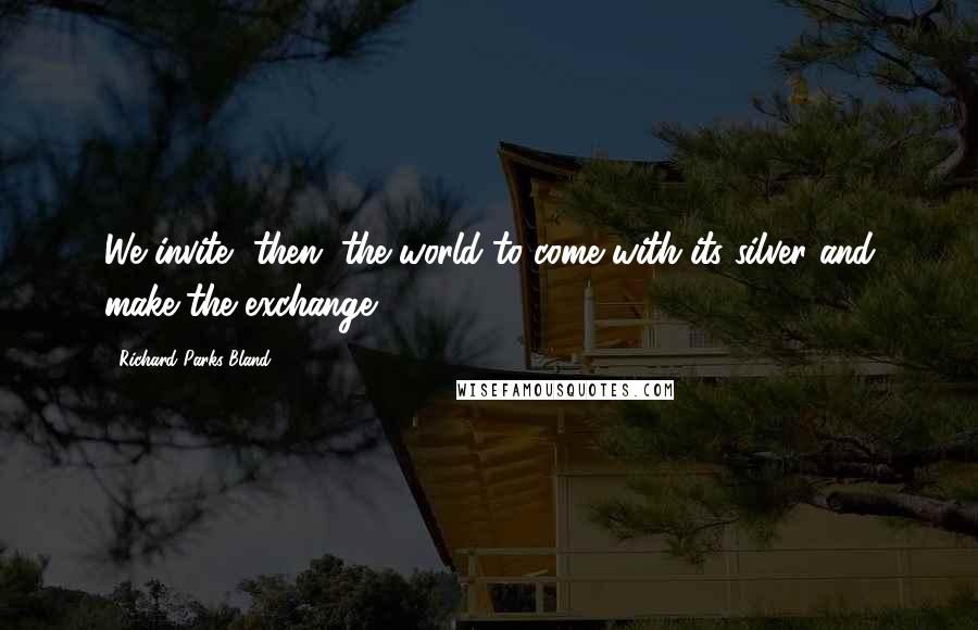 Richard Parks Bland Quotes: We invite, then, the world to come with its silver and make the exchange.