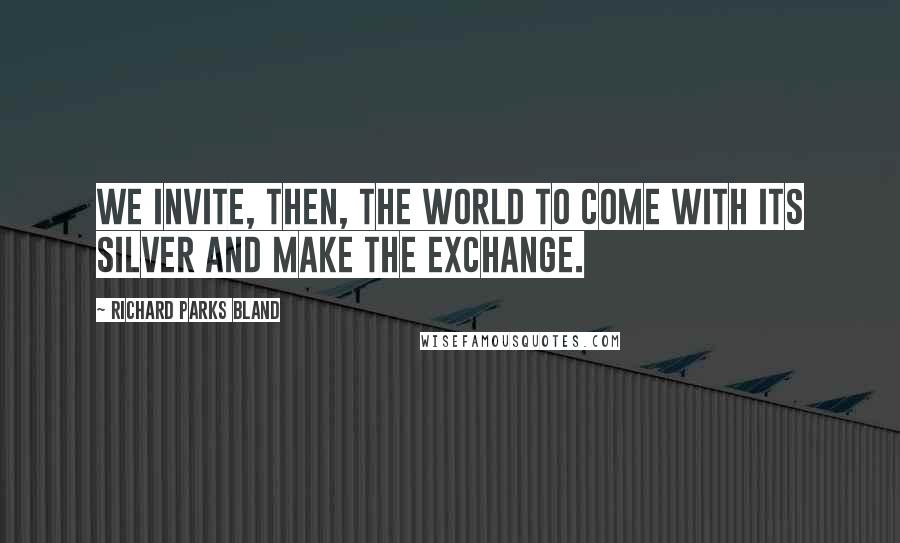 Richard Parks Bland Quotes: We invite, then, the world to come with its silver and make the exchange.