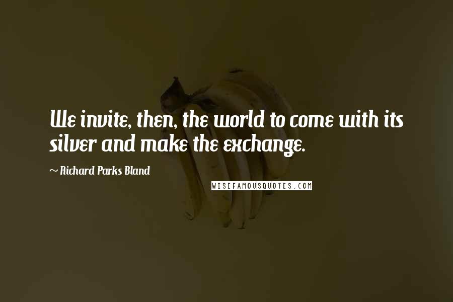 Richard Parks Bland Quotes: We invite, then, the world to come with its silver and make the exchange.