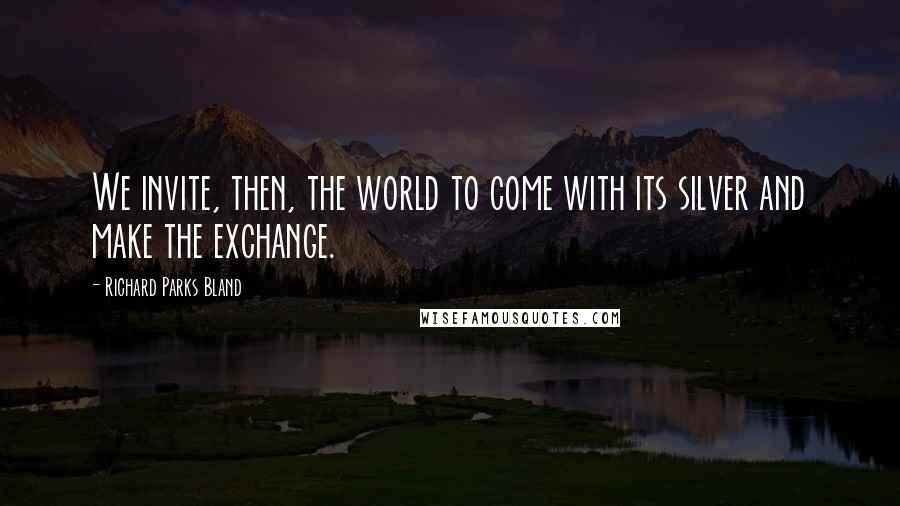 Richard Parks Bland Quotes: We invite, then, the world to come with its silver and make the exchange.