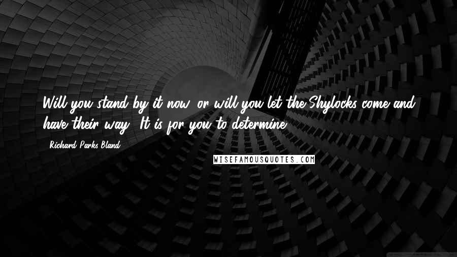 Richard Parks Bland Quotes: Will you stand by it now, or will you let the Shylocks come and have their way? It is for you to determine.