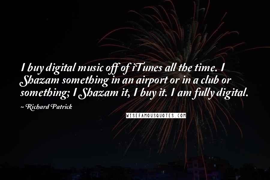 Richard Patrick Quotes: I buy digital music off of iTunes all the time. I Shazam something in an airport or in a club or something; I Shazam it, I buy it. I am fully digital.